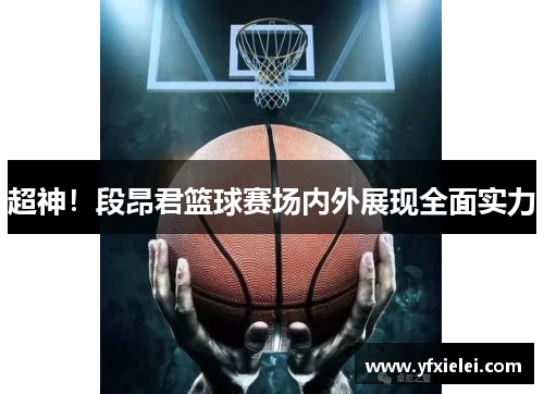 超神！段昂君篮球赛场内外展现全面实力